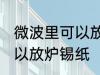 微波里可以放炉锡纸吗 微波里可不可以放炉锡纸