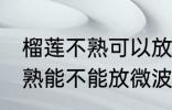 榴莲不熟可以放微波炉加热吗 榴莲不熟能不能放微波炉加热