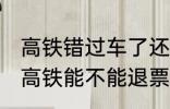 高铁错过车了还可以退票吗 没有赶上高铁能不能退票