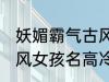 妖媚霸气古风女子名字 妖媚霸气的古风女孩名高冷韵味十足