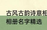 古风古韵诗意相册名字 古风古韵诗意相册名字精选