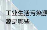 工业生活污染源是什么 工业生活污染源是哪些