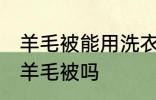 羊毛被能用洗衣机洗吗 可以洗衣机洗羊毛被吗