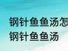 钢针鱼鱼汤怎样做好喝 怎样做好喝的钢针鱼鱼汤