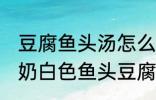 豆腐鱼头汤怎么做才能汤是白的 浓郁奶白色鱼头豆腐汤